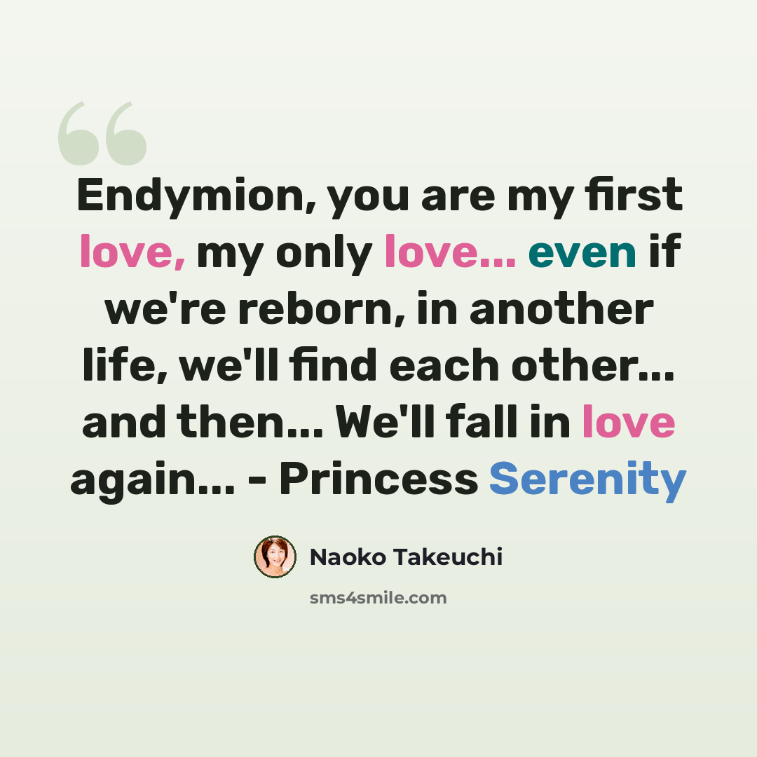 “Endymion, you are my first love, my only love... even if we're reborn, in another life, we'll find each other... and then... We'll fall in love again... - Princess Serenity” quote by Naoko Takeuchi