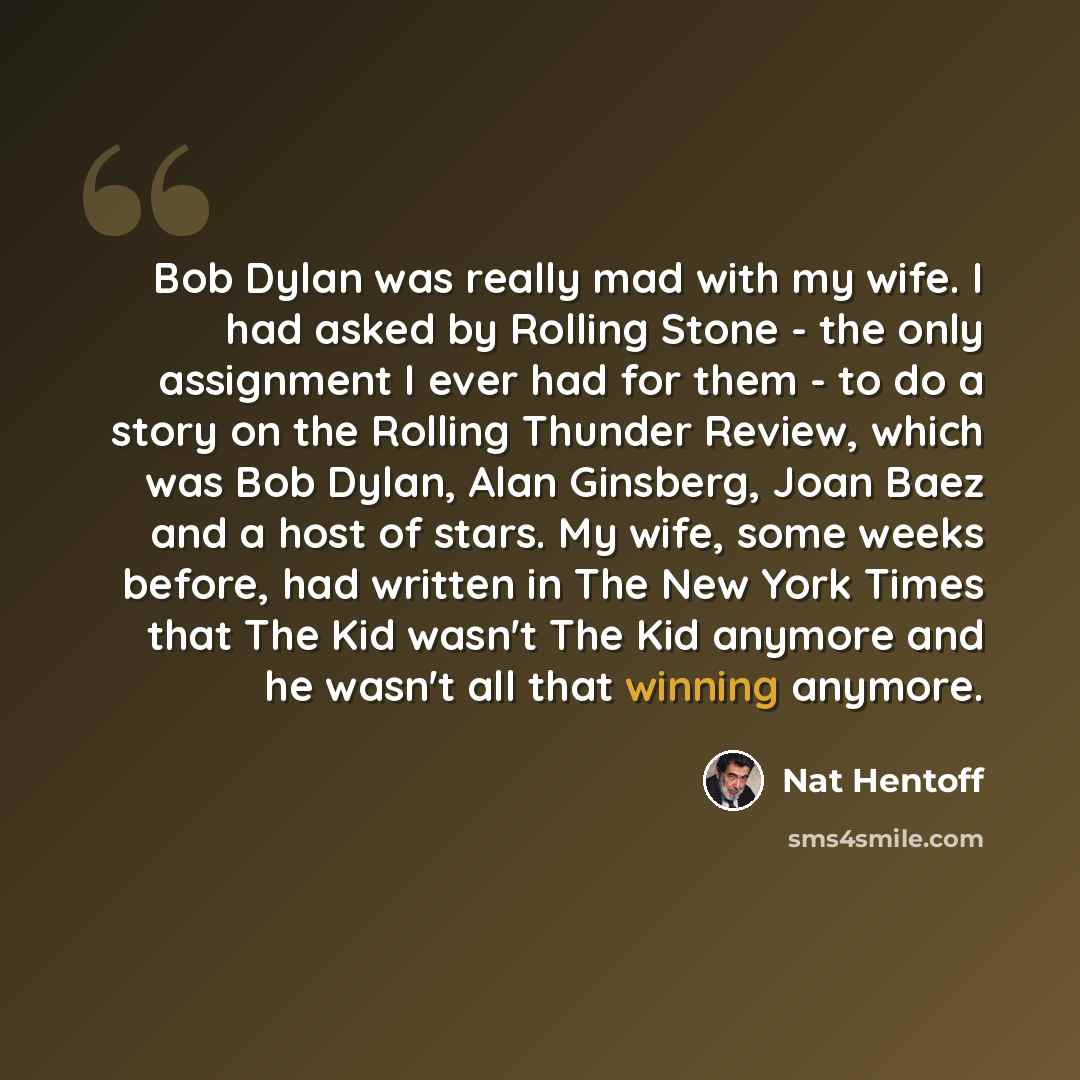 “Bob Dylan was really mad with my wife. I had asked by Rolling Stone - the only assignment I ever had for them - to do a story on the Rolling Thunder Review, which was Bob Dylan, Alan Ginsberg, Joan Baez and a host of stars. My wife, some weeks before, had written in The New York Times that The Kid…” quote by Nat Hentoff