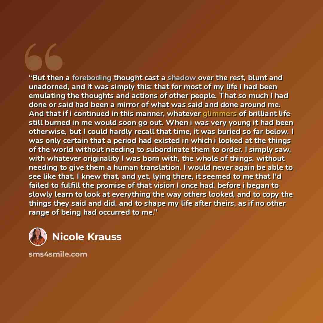 “But then a foreboding thought cast a shadow over the rest, blunt and unadorned, and it was simply this: that for most of my life i had been emulating the thoughts and actions of other people. That so much I had done or said had been a mirror of what was said and done around me. And that if i…” quote by Nicole Krauss