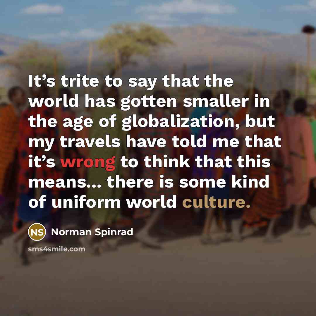 “It’s trite to say that the world has gotten smaller in the age of globalization, but my travels have told me that it’s wrong to think that this means... there is some kind of uniform world culture.” quote by Norman Spinrad