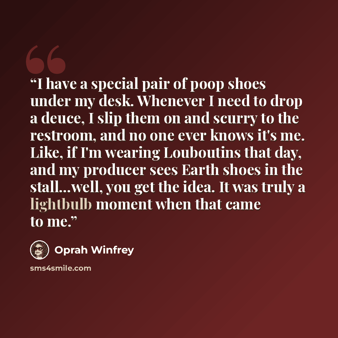 “I have a special pair of poop shoes under my desk. Whenever I need to drop a deuce, I slip them on and scurry to the restroom, and no one ever knows it's me. Like, if I'm wearing Louboutins that day, and my producer sees Earth shoes in the stall…well, you get the idea. It was truly a lightbulb…” quote by Oprah Winfrey