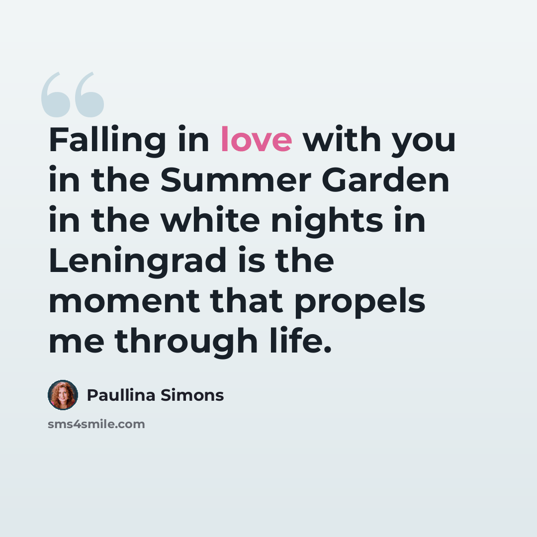 “Falling in love with you in the Summer Garden in the white nights in Leningrad is the moment that propels me through life.” quote by Paullina Simons