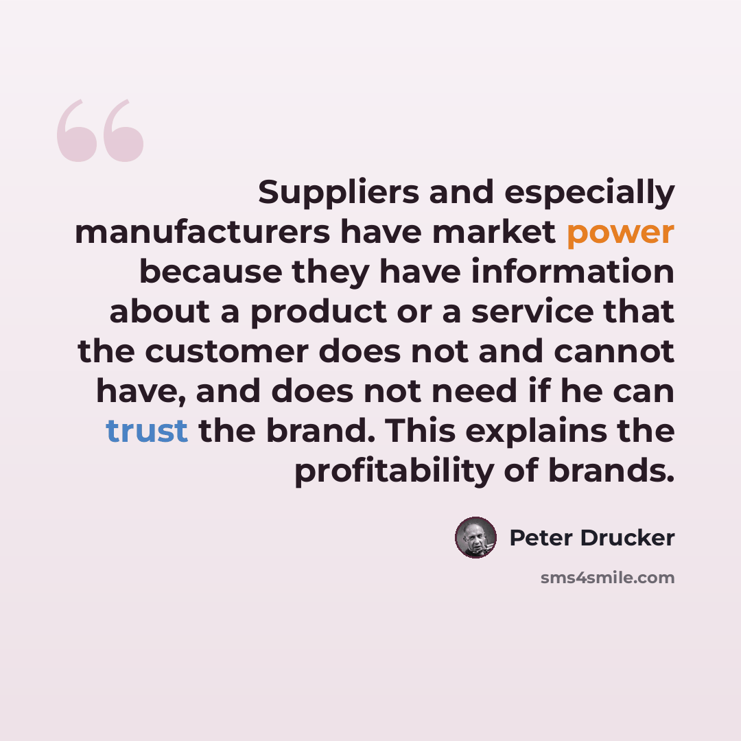 “Suppliers and especially manufacturers have market power because they have information about a product or a service that the customer does not and cannot have, and does not need if he can trust the brand. This explains the profitability of brands.” quote by Peter Drucker