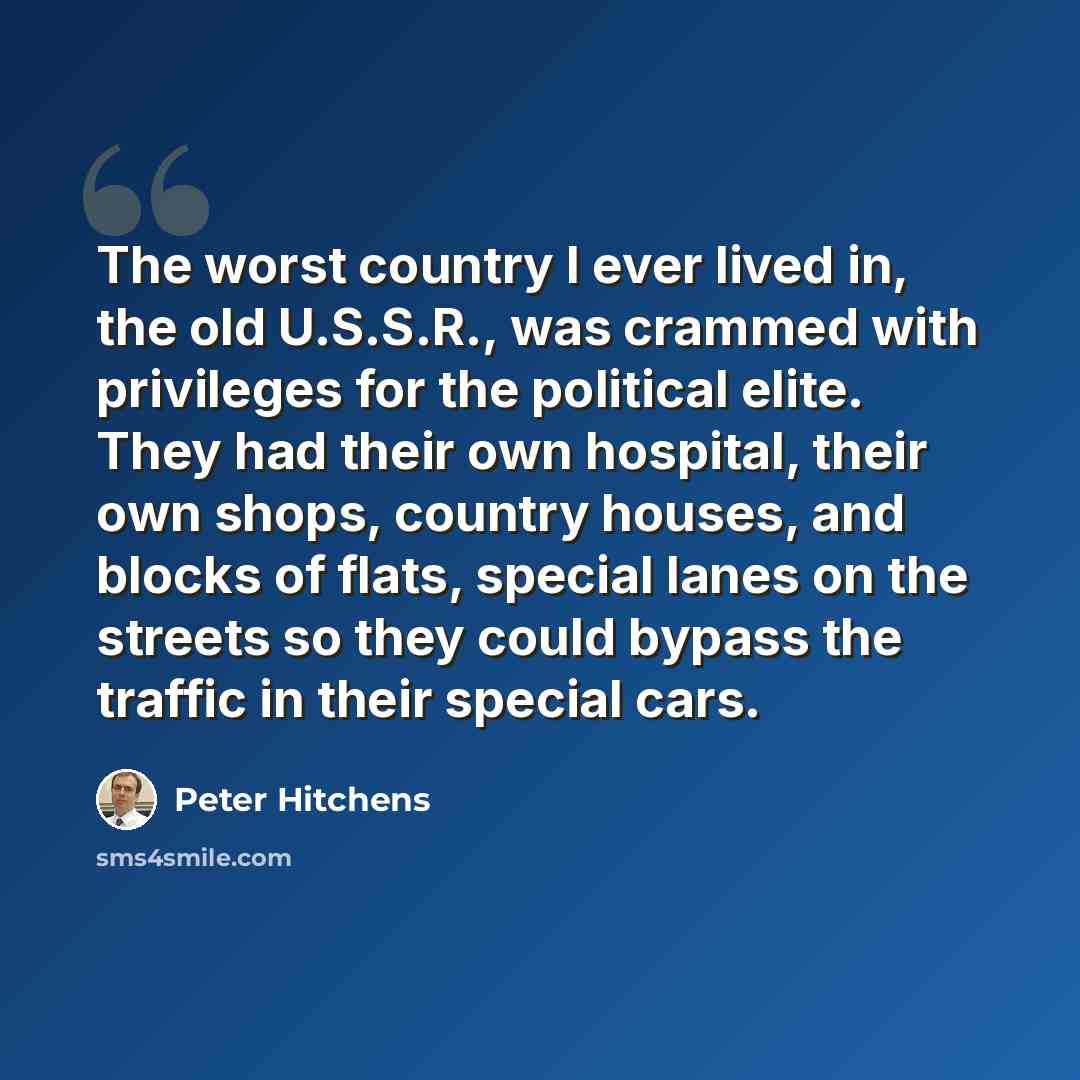 “The worst country I ever lived in, the old U.S.S.R., was crammed with privileges for the political elite. They had their own hospital, their own shops, country houses, and blocks of flats, special lanes on the streets so they could bypass the traffic in their special cars.” quote by Peter Hitchens