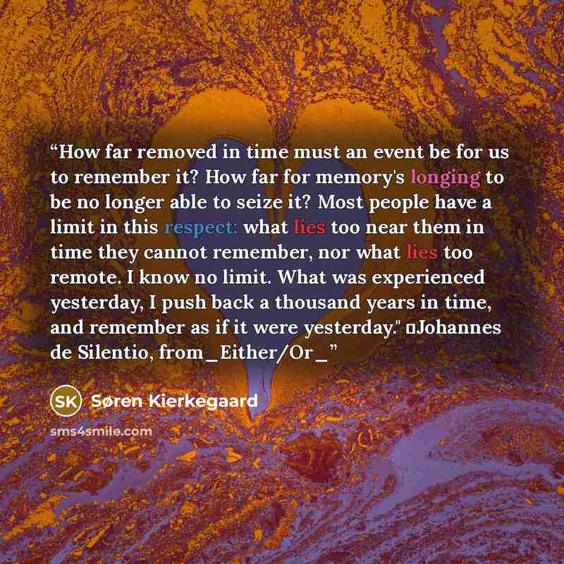 “How far removed in time must an event be for us to remember it? How far for memory's longing to be no longer able to seize it? Most people have a limit in this respect: what lies too near them in time they cannot remember, nor what lies too remote. I know no limit. What was experienced yesterday…” quote by Søren Kierkegaard