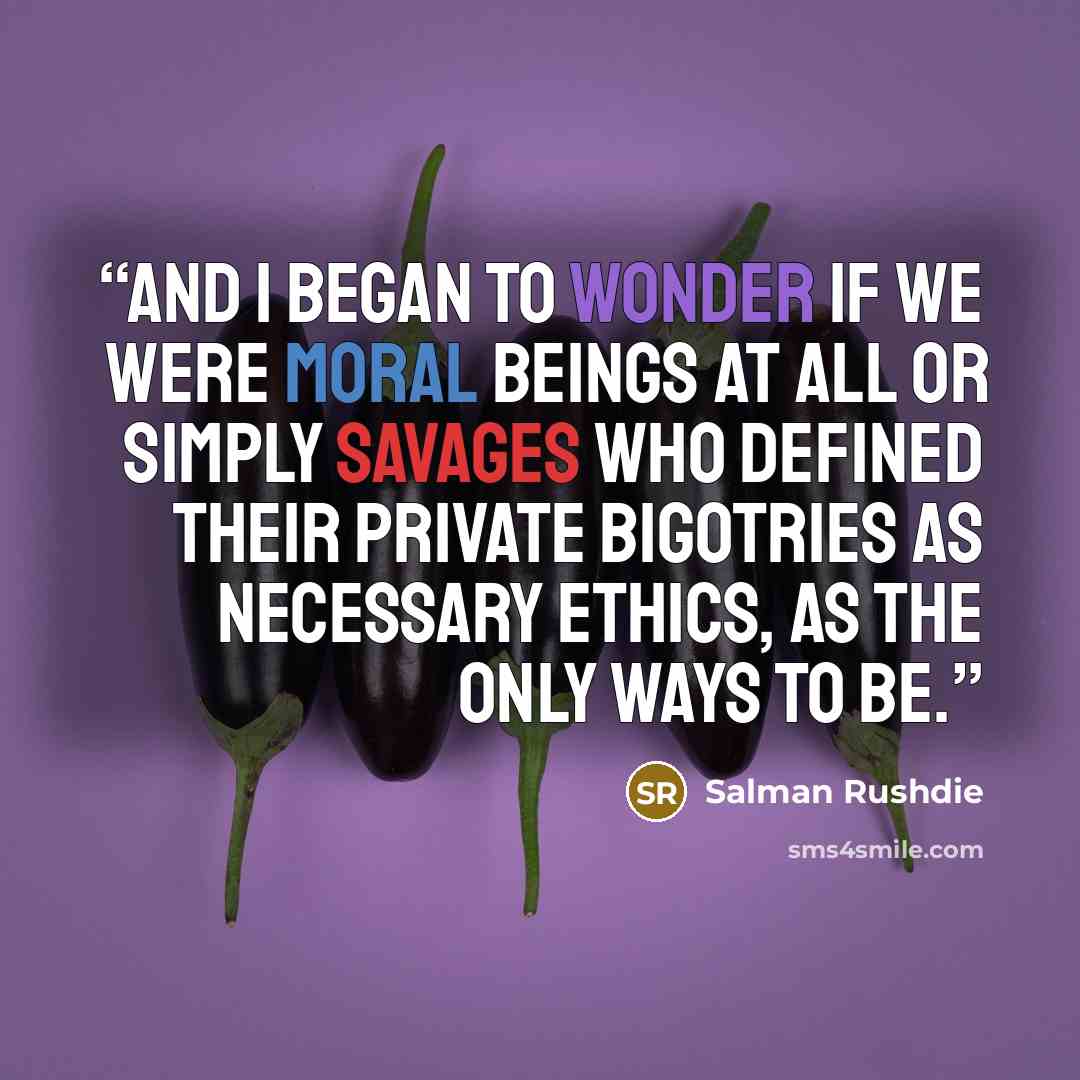 “and I began to wonder if we were moral beings at all or simply savages who defined their private bigotries as necessary ethics, as the only ways to be.” quote by Salman Rushdie