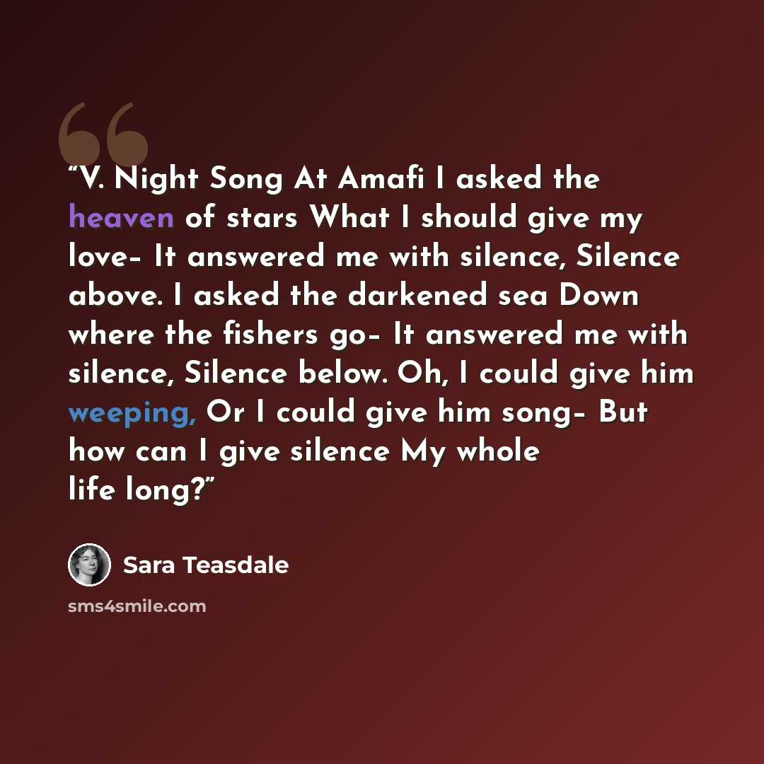 “V. Night Song At Amafi I asked the heaven of stars What I should give my love– It answered me with silence, Silence above. I asked the darkened sea Down where the fishers go– It answered me with silence, Silence below. Oh, I could give him weeping, Or I could give him song– But how can I give…” quote by Sara Teasdale