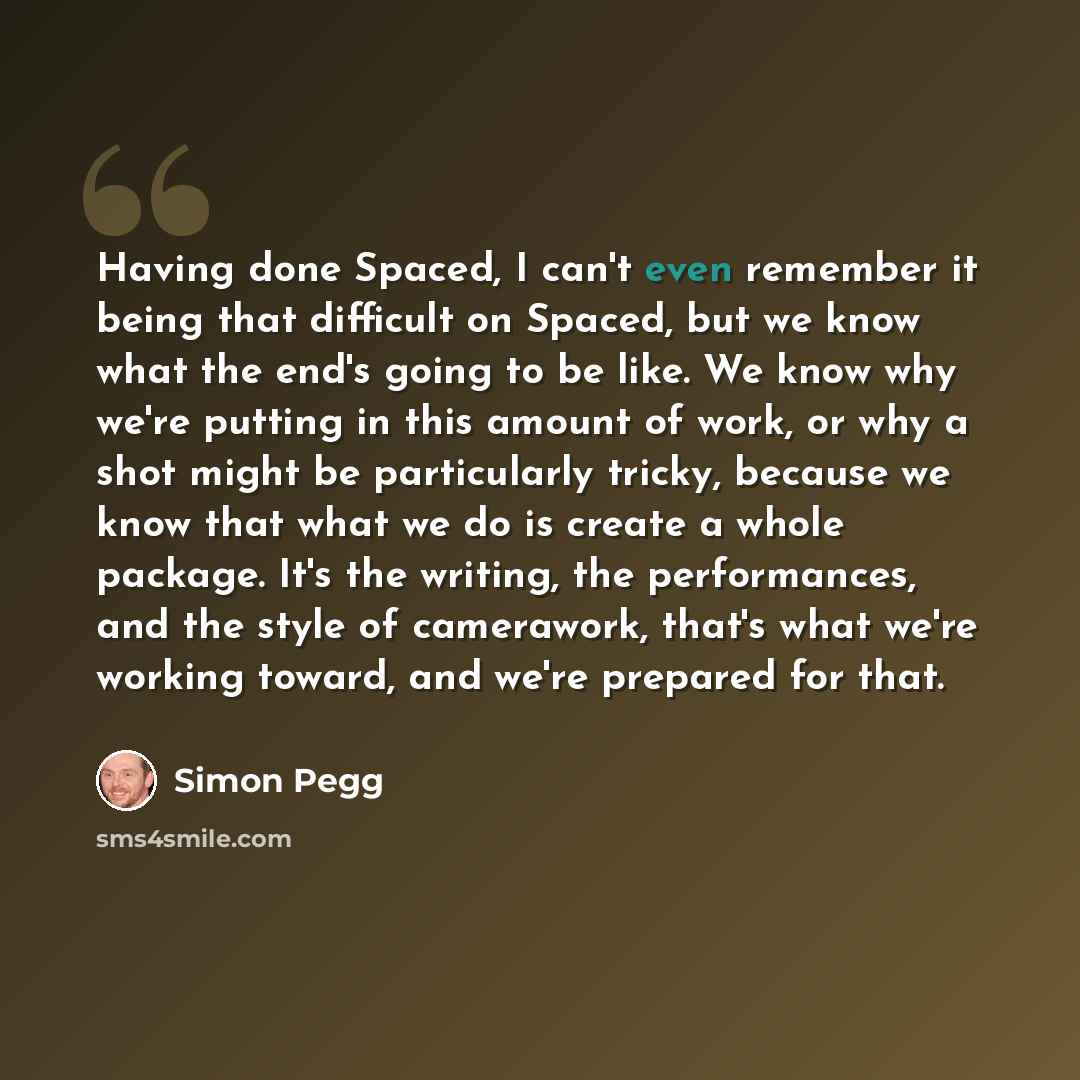 “Having done Spaced, I can't even remember it being that difficult on Spaced, but we know what the end's going to be like. We know why we're putting in this amount of work, or why a shot might be particularly tricky, because we know that what we do is create a whole package. It's the writing, the…” quote by Simon Pegg