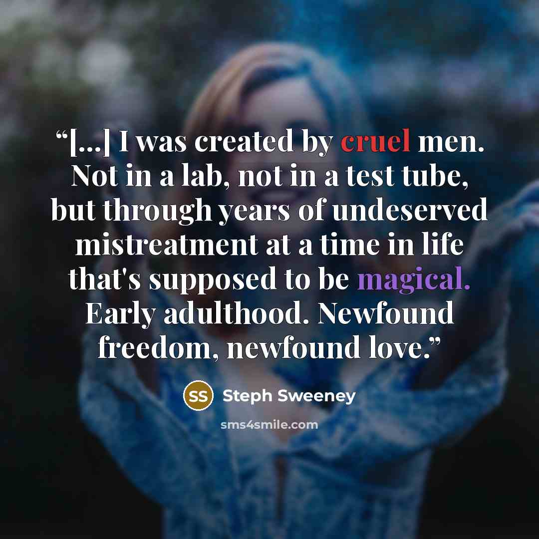 “[...] I was created by cruel men. Not in a lab, not in a test tube, but through years of undeserved mistreatment at a time in life that's supposed to be magical. Early adulthood. Newfound freedom, newfound love.” quote by Steph Sweeney