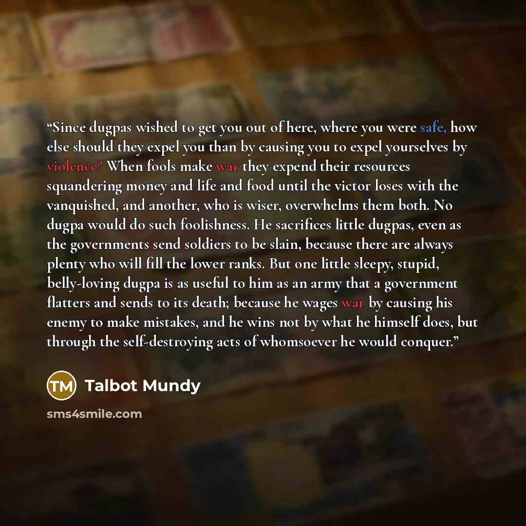 “Since dugpas wished to get you out of here, where you were safe, how else should they expel you than by causing you to expel yourselves by violence? When fools make war they expend their resources squandering money and life and food until the victor loses with the vanquished, and another, who is…” quote by Talbot Mundy