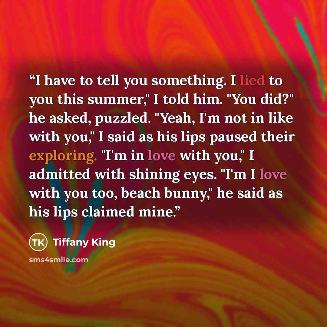 “I have to tell you something. I lied to you this summer," I told him. "You did?" he asked, puzzled. "Yeah, I'm not in like with you," I said as his lips paused their exploring. "I'm in love with you," I admitted with shining eyes. "I'm I love with you too, beach bunny," he said as his lips claimed…” quote by Tiffany King