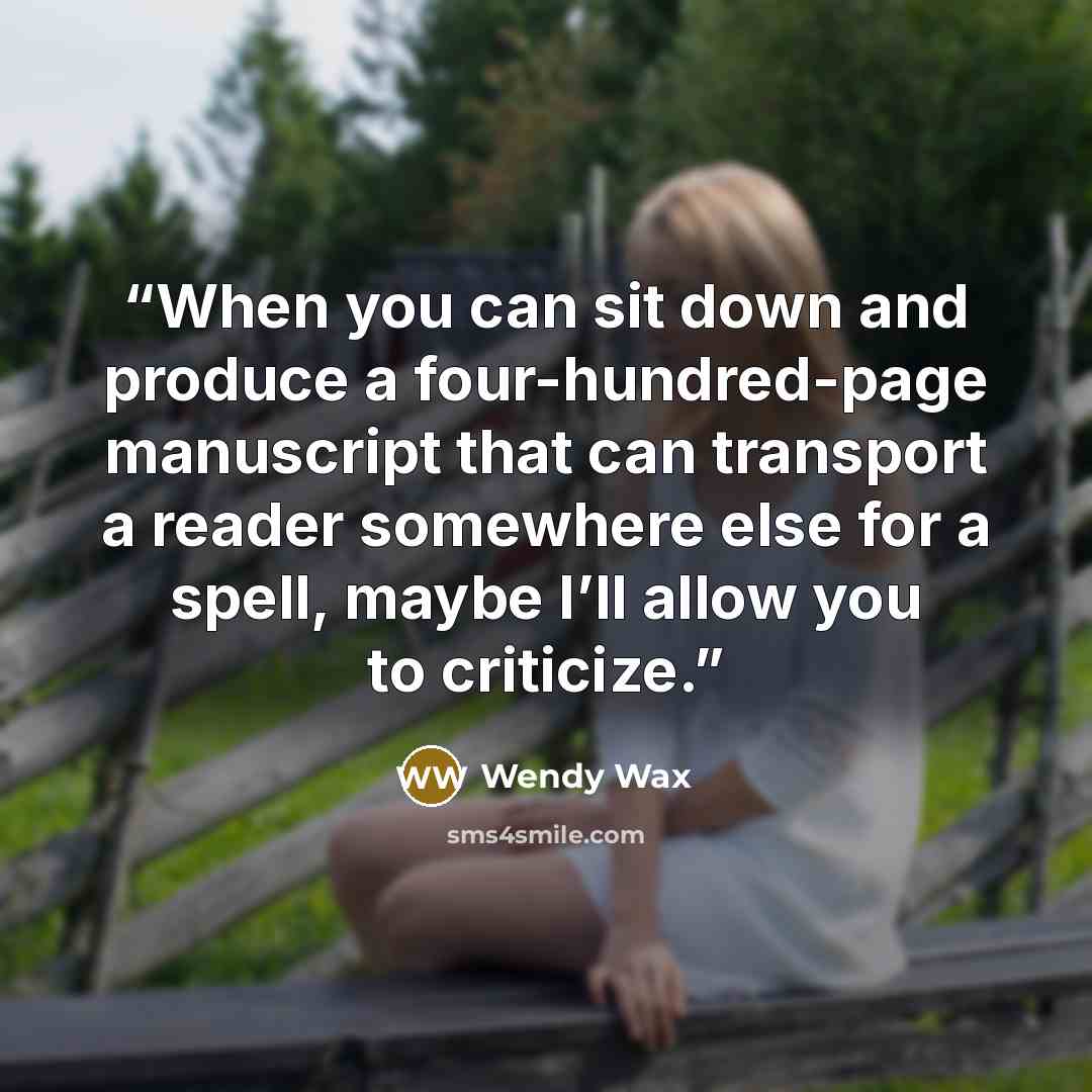 “When you can sit down and produce a four-hundred-page manuscript that can transport a reader somewhere else for a spell, maybe I’ll allow you to criticize.” quote by Wendy Wax