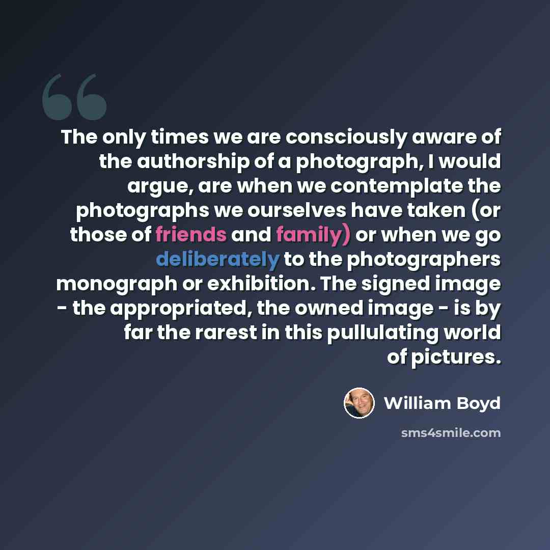 “The only times we are consciously aware of the authorship of a photograph, I would argue, are when we contemplate the photographs we ourselves have taken (or those of friends and family) or when we go deliberately to the photographers monograph or exhibition. The signed image - the appropriated…” quote by William Boyd