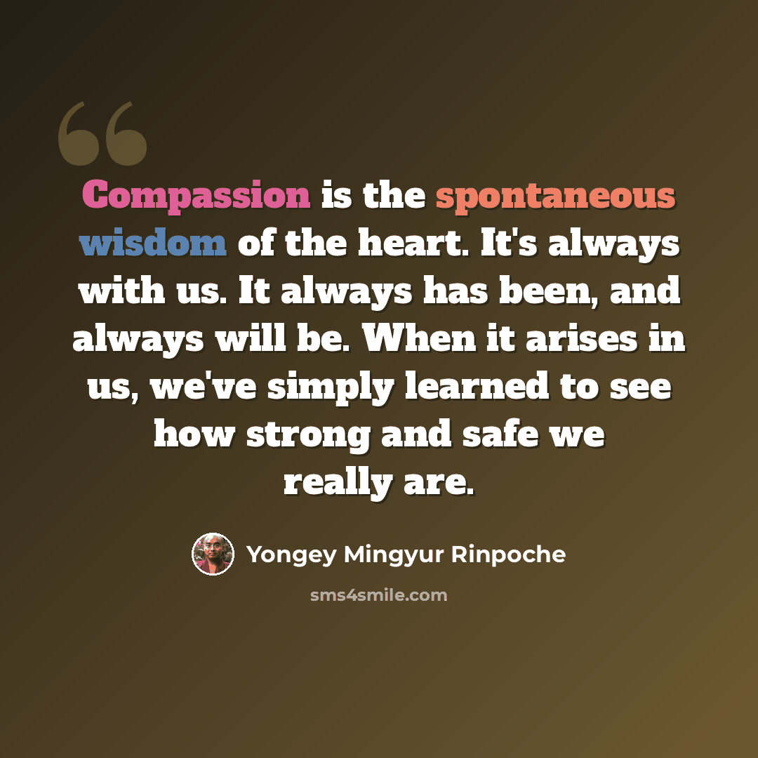 “Compassion is the spontaneous wisdom of the heart. It's always with us. It always has been, and always will be. When it arises in us, we've simply learned to see how strong and safe we really are.” quote by Yongey Mingyur Rinpoche