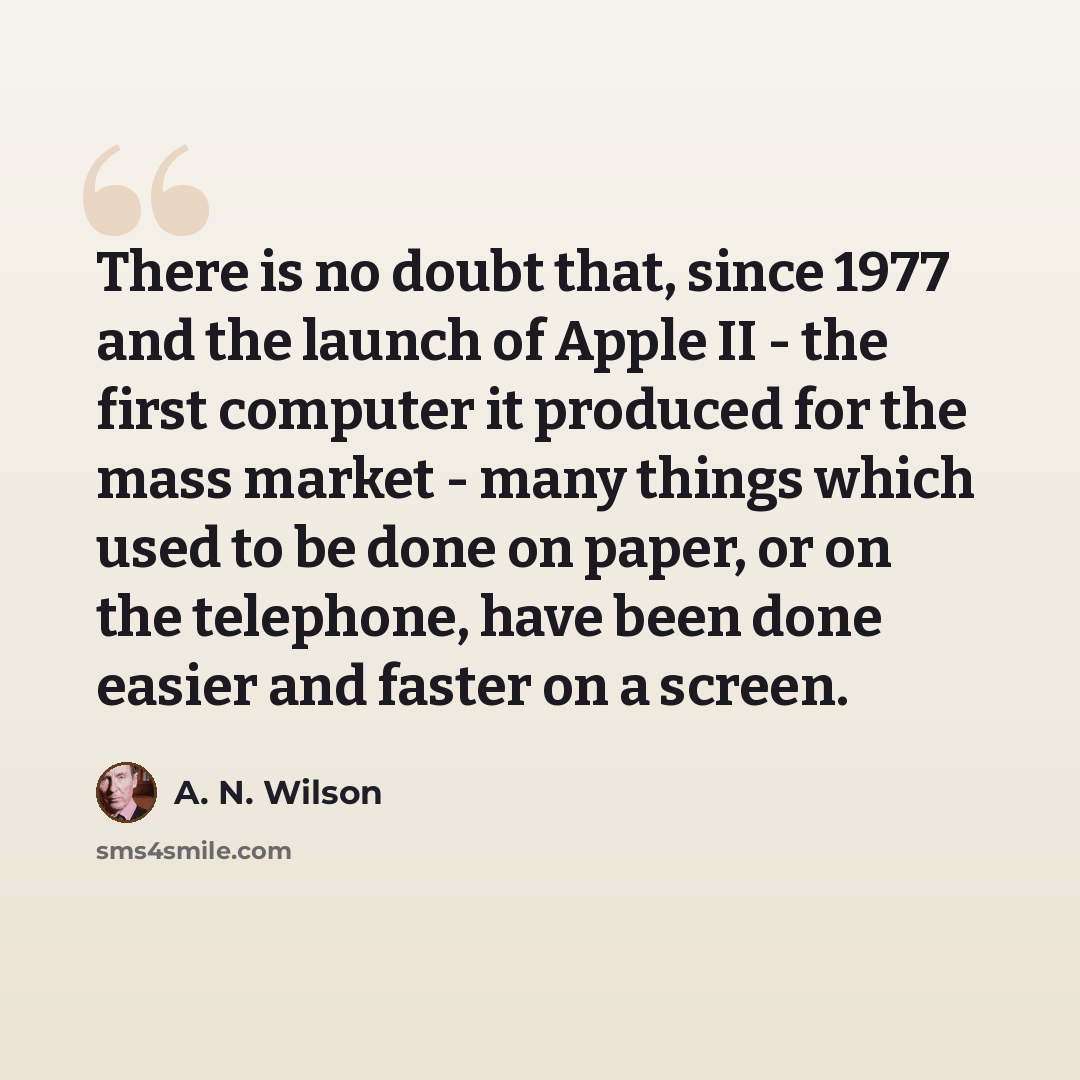 “There is no doubt that, since 1977 and the launch of Apple II - the first computer it produced for the mass market - many things which used to be done on paper, or on the telephone, have been done easier and faster on a screen.” quote by A. N. Wilson