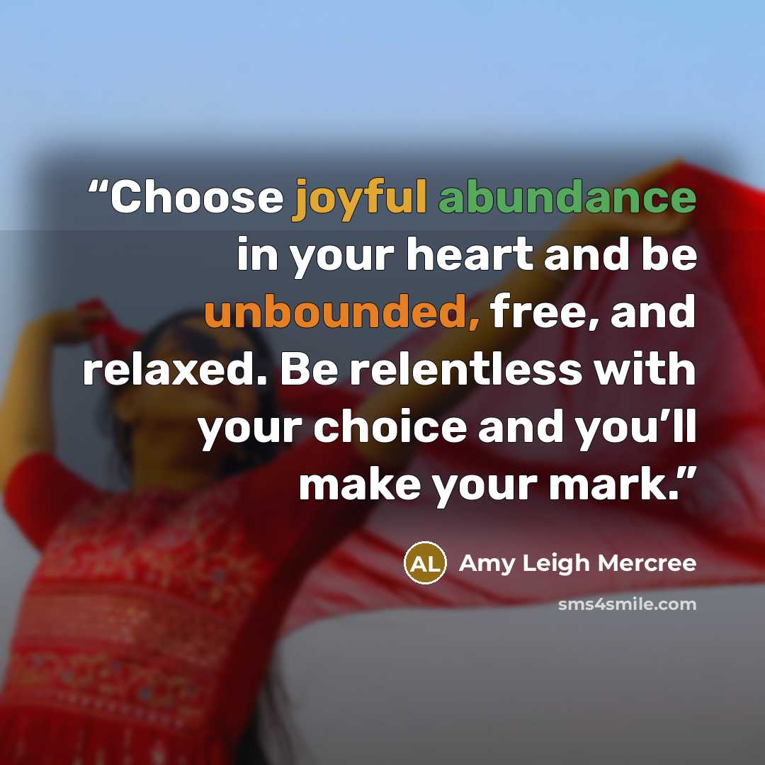 “Choose joyful abundance in your heart and be unbounded, free, and relaxed. Be relentless with your choice and you’ll make your mark.” quote by Amy Leigh Mercree