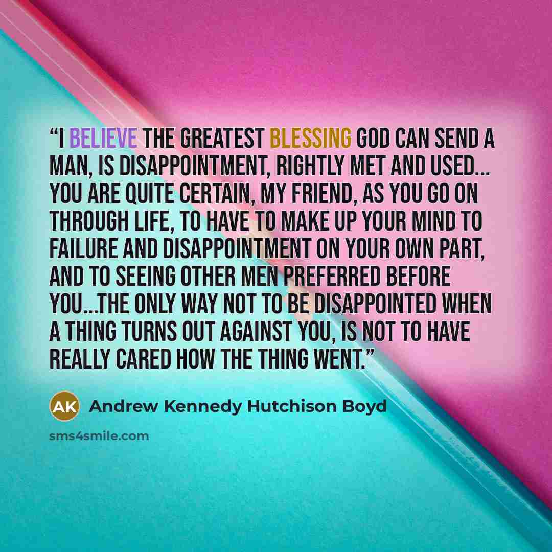 “I believe the greatest blessing God can send a man, is disappointment, rightly met and used... You are quite certain, my friend, as you go on through life, to have to make up your mind to failure and disappointment on your own part, and to seeing other men preferred before you...The only way not…” quote by Andrew Kennedy Hutchison Boyd