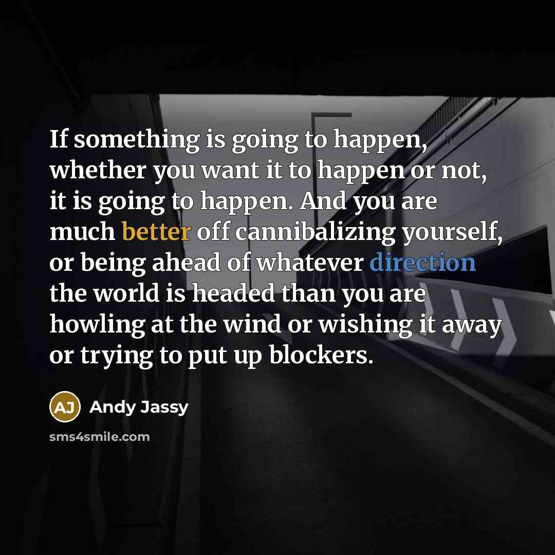 “If something is going to happen, whether you want it to happen or not, it is going to happen. And you are much better off cannibalizing yourself, or being ahead of whatever direction the world is headed than you are howling at the wind or wishing it away or trying to put up blockers.” quote by Andy Jassy