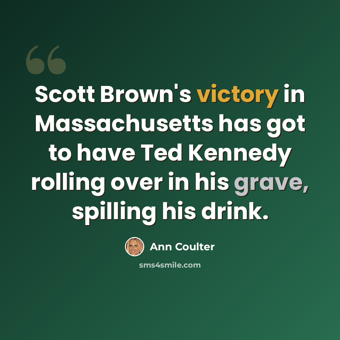 “Scott Brown's victory in Massachusetts has got to have Ted Kennedy rolling over in his grave, spilling his drink.” quote by Ann Coulter