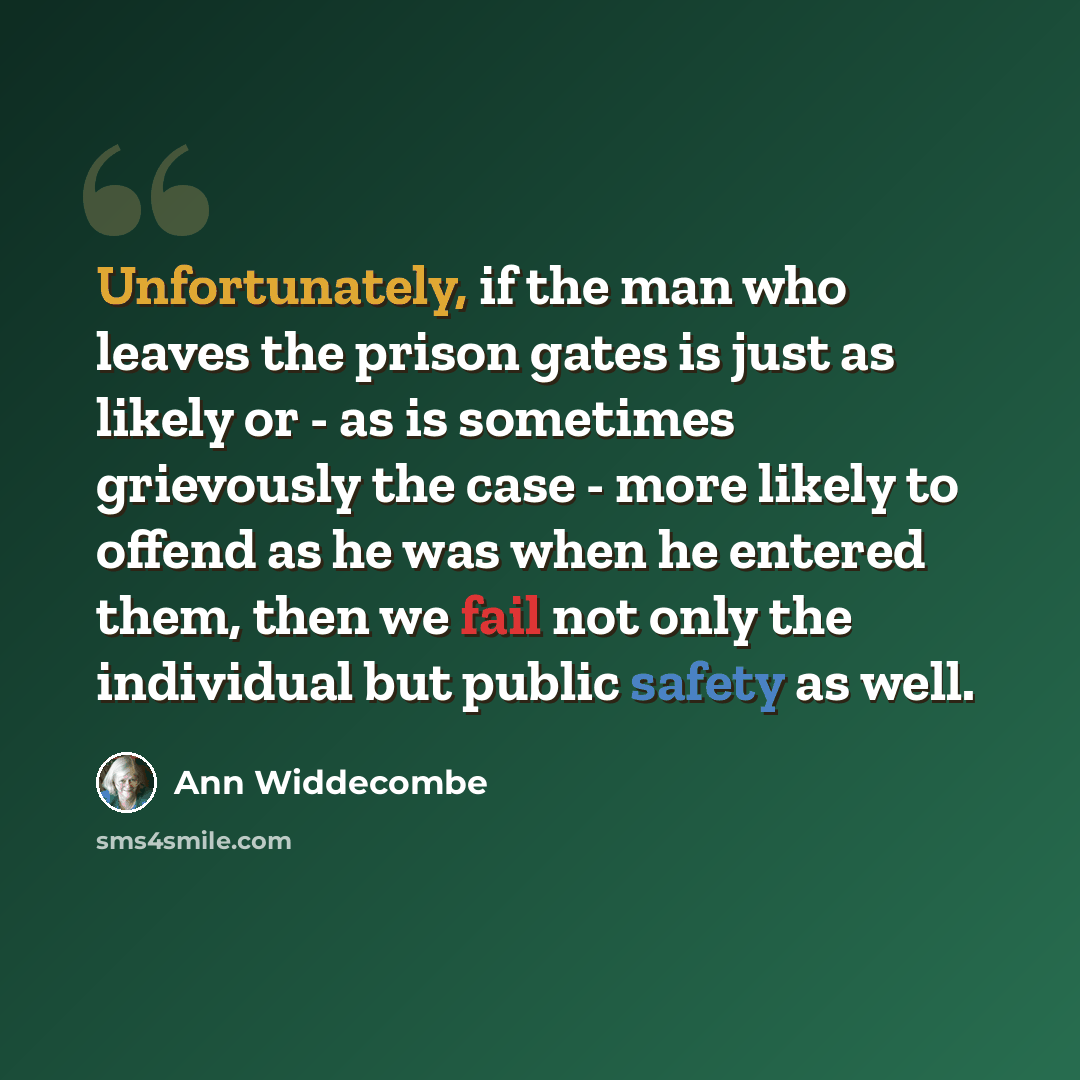 “Unfortunately, if the man who leaves the prison gates is just as likely or - as is sometimes grievously the case - more likely to offend as he was when he entered them, then we fail not only the individual but public safety as well.” quote by Ann Widdecombe