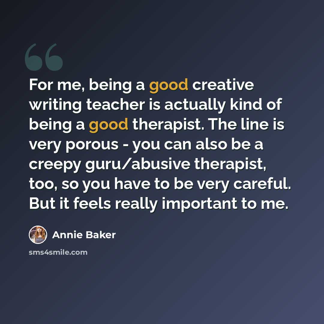 “For me, being a good creative writing teacher is actually kind of being a good therapist. The line is very porous - you can also be a creepy guru/abusive therapist, too, so you have to be very careful. But it feels really important to me.” quote by Annie Baker