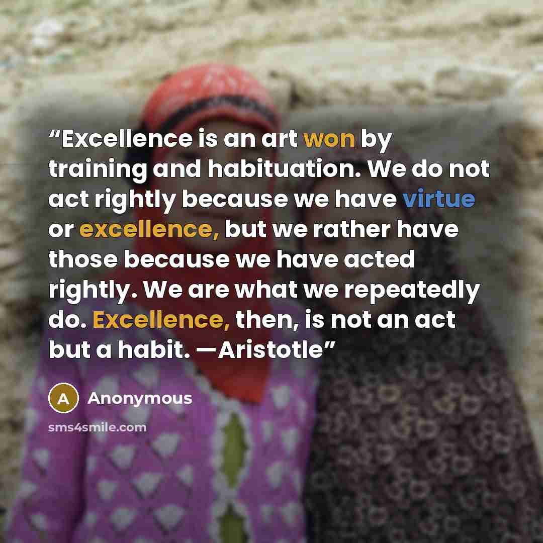 “Excellence is an art won by training and habituation. We do not act rightly because we have virtue or excellence, but we rather have those because we have acted rightly. We are what we repeatedly do. Excellence, then, is not an act but a habit. —Aristotle” quote by Anonymous