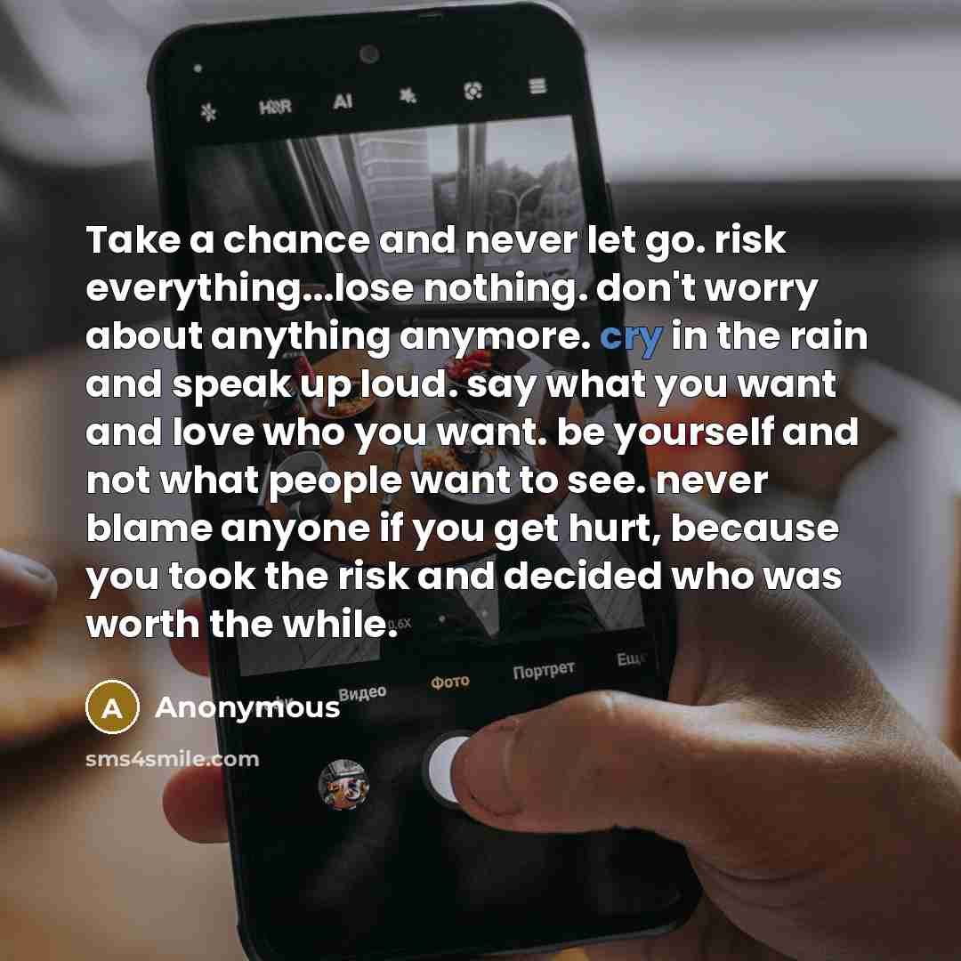 “Take a chance and never let go. risk everything...lose nothing. don't worry about anything anymore. cry in the rain and speak up loud. say what you want and love who you want. be yourself and not what people want to see. never blame anyone if you get hurt, because you took the risk and decided who…” quote by Anonymous