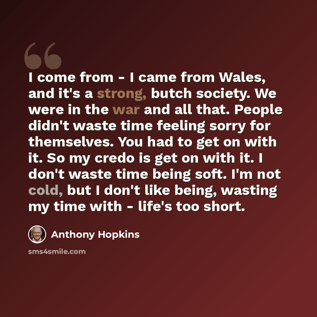 “I come from - I came from Wales, and it's a strong, butch society. We were in the war and all that. People didn't waste time feeling sorry for themselves. You had to get on with it. So my credo is get on with it. I don't waste time being soft. I'm not cold, but I don't like being, wasting my time…” quote by Anthony Hopkins