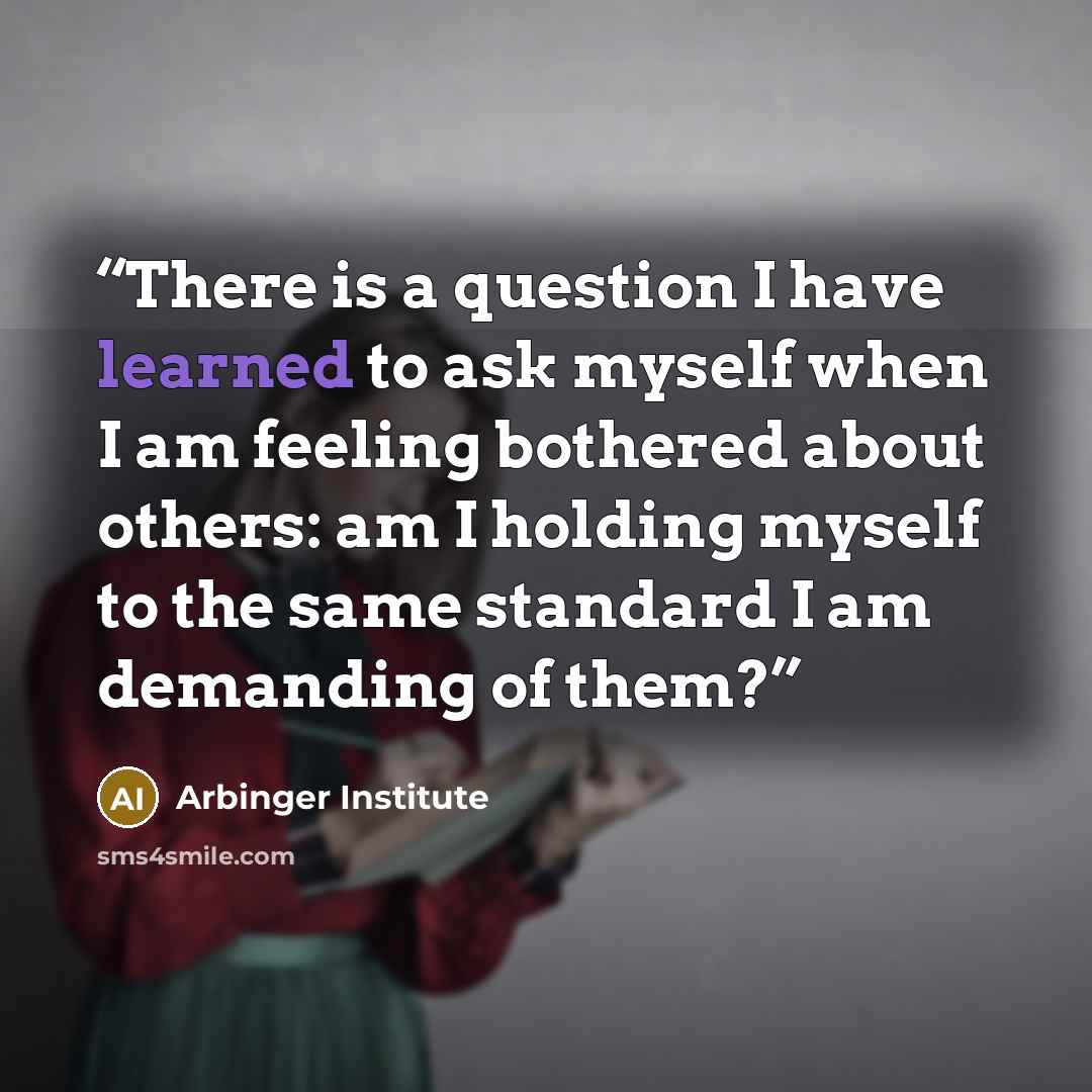 “There is a question I have learned to ask myself when I am feeling bothered about others: am I holding myself to the same standard I am demanding of them?” quote by Arbinger Institute