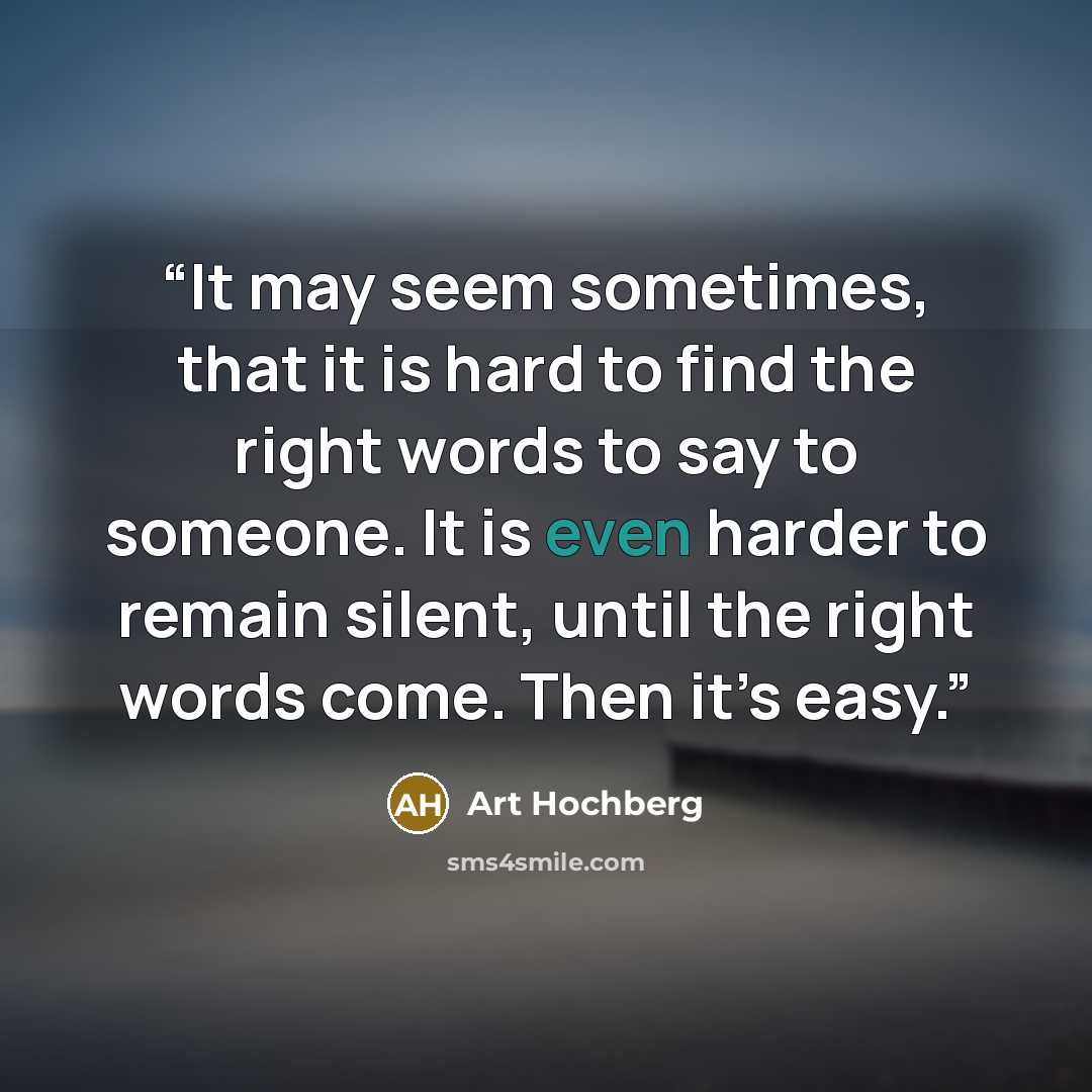 “It may seem sometimes, that it is hard to find the right words to say to someone. It is even harder to remain silent, until the right words come. Then it’s easy.” quote by Art Hochberg