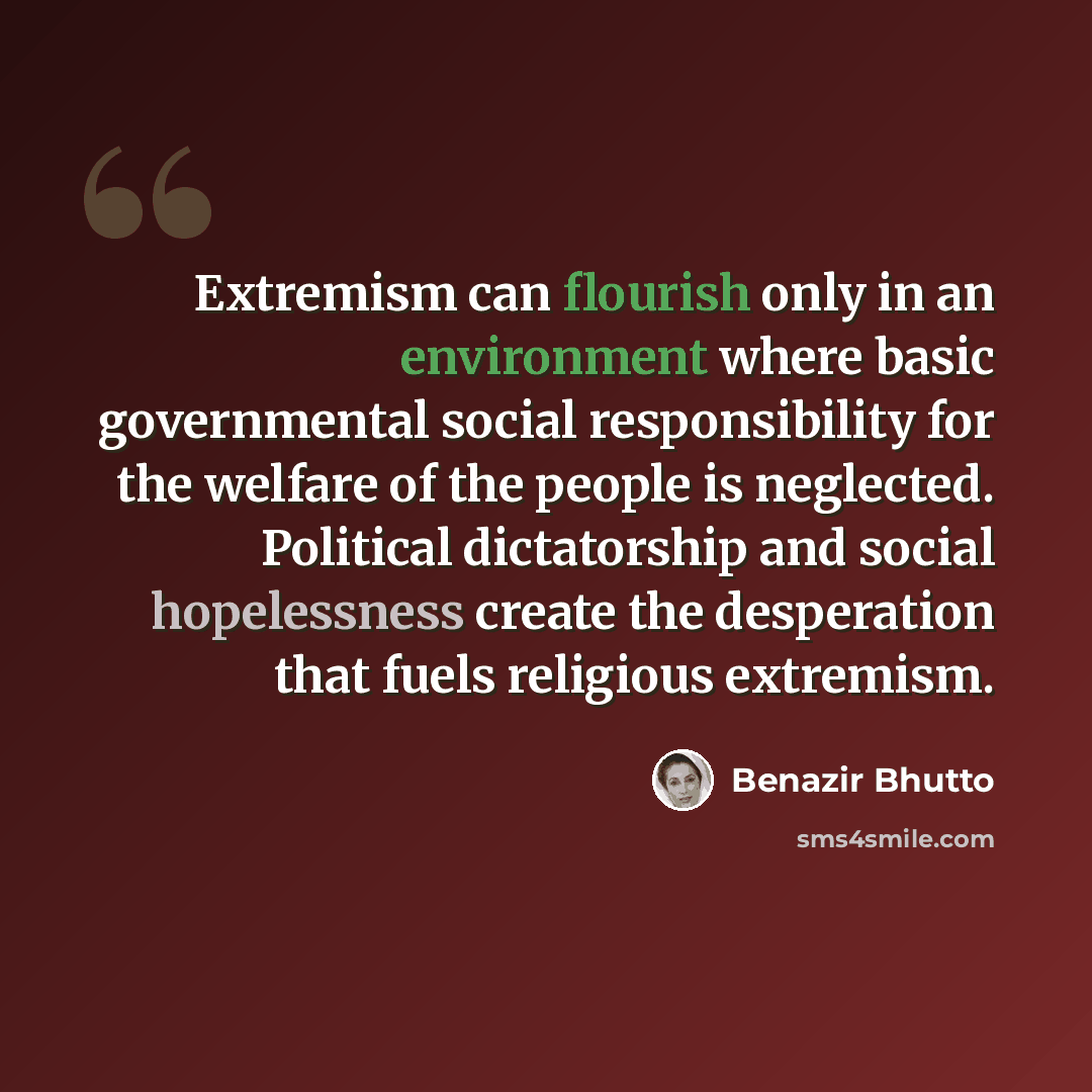 “Extremism can flourish only in an environment where basic governmental social responsibility for the welfare of the people is neglected. Political dictatorship and social hopelessness create the desperation that fuels religious extremism.” quote by Benazir Bhutto