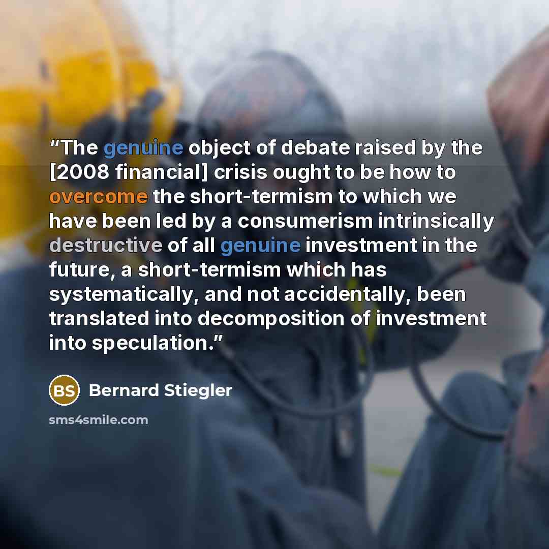 “The genuine object of debate raised by the [2008 financial] crisis ought to be how to overcome the short-termism to which we have been led by a consumerism intrinsically destructive of all genuine investment in the future, a short-termism which has systematically, and not accidentally, been…” quote by Bernard Stiegler