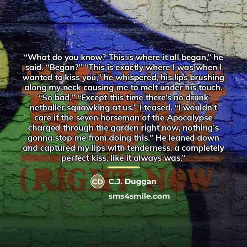 “What do you know? This is where it all began,” he said. “Began?” “This is exactly where I was when I wanted to kiss you,” he whispered, his lips brushing along my neck causing me to melt under his touch. “So bad.” “Except this time there’s no drunk netballer squawking at us,” I teased. “I wouldn’t…” quote by C.J. Duggan