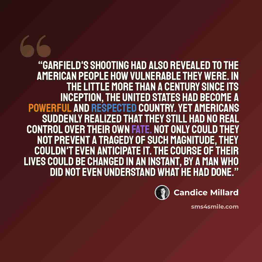 “Garfield's shooting had also revealed to the American people how vulnerable they were. In the little more than a century since its inception, the United States had become a powerful and respected country. Yet Americans suddenly realized that they still had no real control over their own fate. Not…” quote by Candice Millard