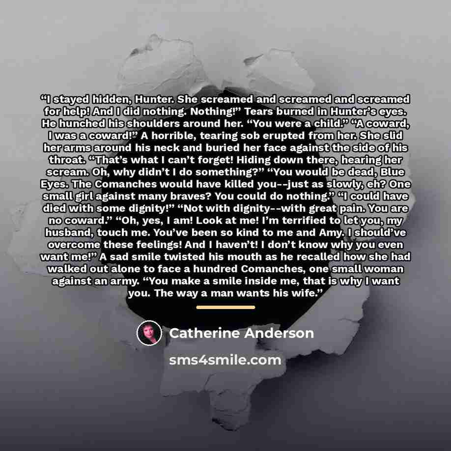 “I stayed hidden, Hunter. She screamed and screamed and screamed for help! And I did nothing. Nothing!” Tears burned in Hunter’s eyes. He hunched his shoulders around her. “You were a child.” “A coward, I was a coward!” A horrible, tearing sob erupted from her. She slid her arms around his neck and…” quote by Catherine Anderson