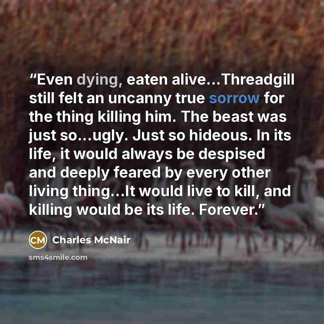 “Even dying, eaten alive...Threadgill still felt an uncanny true sorrow for the thing killing him. The beast was just so...ugly. Just so hideous. In its life, it would always be despised and deeply feared by every other living thing…It would live to kill, and killing would be its life. Forever.” quote by Charles McNair