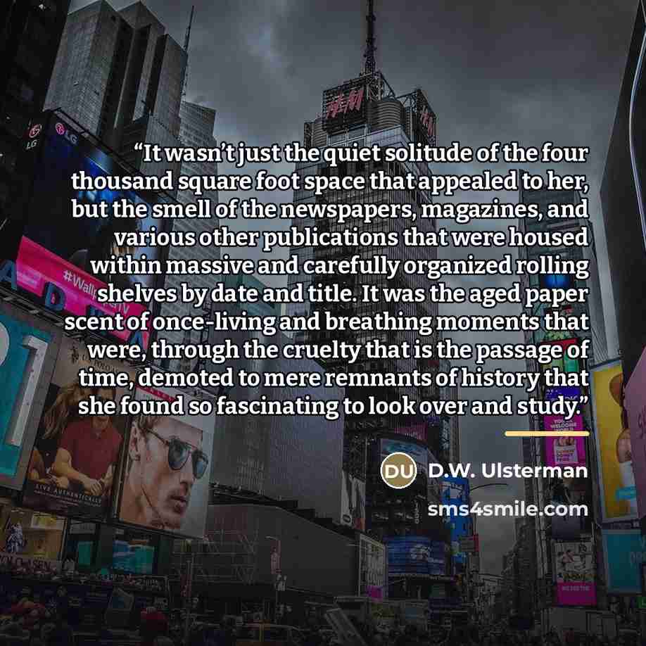 “It wasn’t just the quiet solitude of the four thousand square foot space that appealed to her, but the smell of the newspapers, magazines, and various other publications that were housed within massive and carefully organized rolling shelves by date and title. It was the aged paper scent of…” quote by D.W. Ulsterman