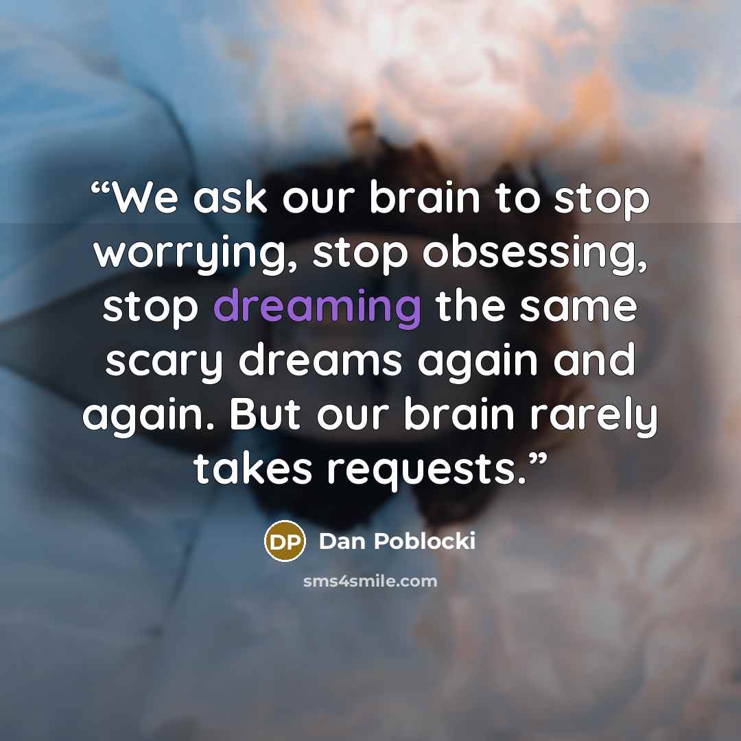 “We ask our brain to stop worrying, stop obsessing, stop dreaming the same scary dreams again and again. But our brain rarely takes requests.” quote by Dan Poblocki