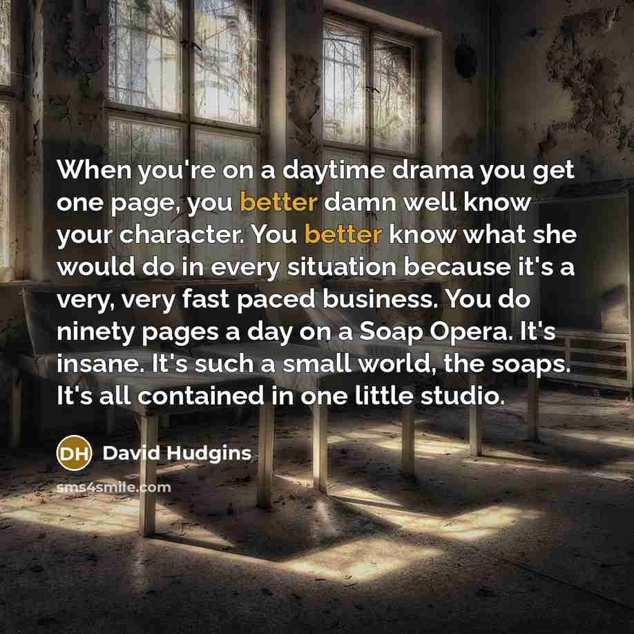 “When you're on a daytime drama you get one page, you better damn well know your character. You better know what she would do in every situation because it's a very, very fast paced business. You do ninety pages a day on a Soap Opera. It's insane. It's such a small world, the soaps. It's all…” quote by David Hudgins