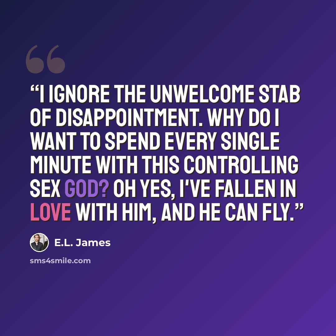 “I Ignore the unwelcome stab of disappointment. Why do I want to spend every single minute with this controlling sex god? Oh yes, I've fallen in love with him, and he can fly.” quote by E.L. James