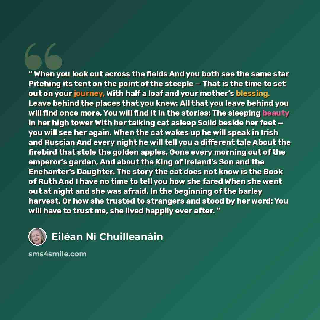 “When you look out across the fields And you both see the same star Pitching its tent on the point of the steeple — That is the time to set out on your journey, With half a loaf and your mother’s blessing. Leave behind the places that you knew: All that you leave behind you will find once more, You…” quote by Eiléan Ní Chuilleanáin