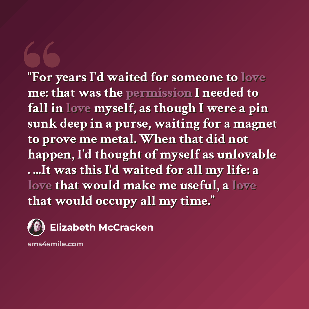 “For years I'd waited for someone to love me: that was the permission I needed to fall in love myself, as though I were a pin sunk deep in a purse, waiting for a magnet to prove me metal. When that did not happen, I'd thought of myself as unlovable . ...It was this I'd waited for all my life: a…” quote by Elizabeth McCracken