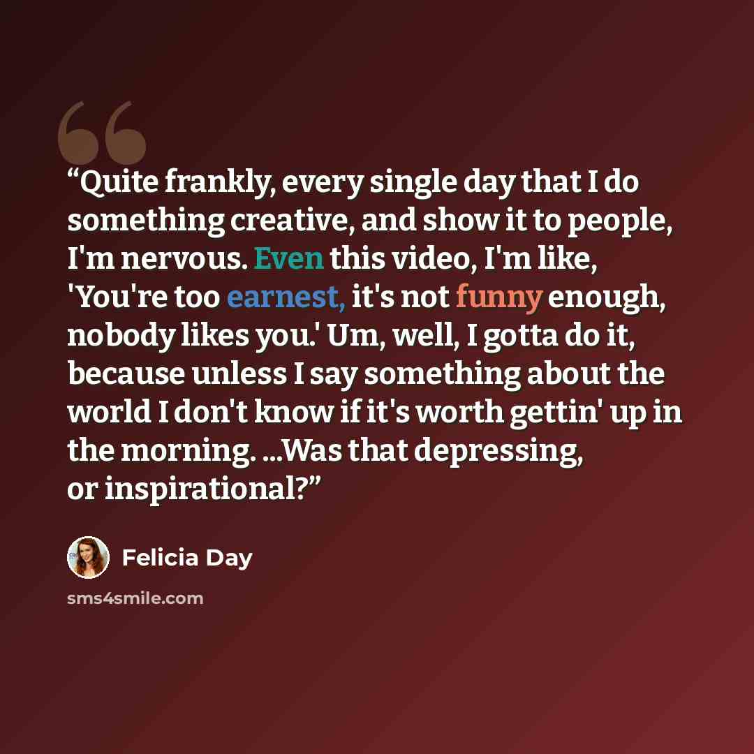 “Quite frankly, every single day that I do something creative, and show it to people, I'm nervous. Even this video, I'm like, 'You're too earnest, it's not funny enough, nobody likes you.' Um, well, I gotta do it, because unless I say something about the world I don't know if it's worth gettin' up…” quote by Felicia Day