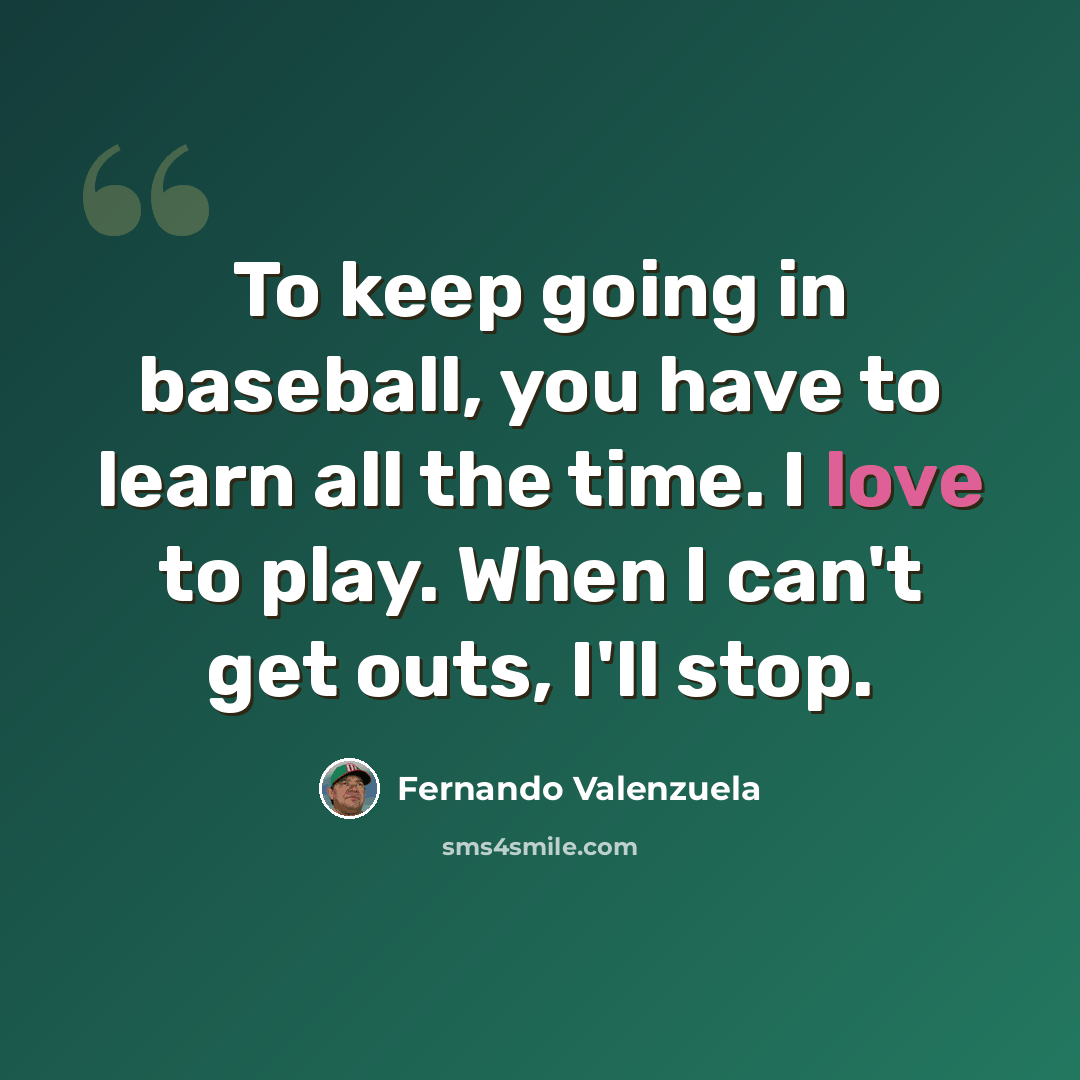 “To keep going in baseball, you have to learn all the time. I love to play. When I can't get outs, I'll stop.” quote by Fernando Valenzuela