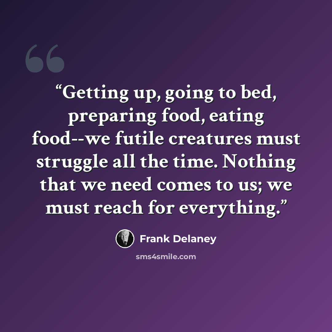 “Getting up, going to bed, preparing food, eating food--we futile creatures must struggle all the time. Nothing that we need comes to us; we must reach for everything.” quote by Frank Delaney