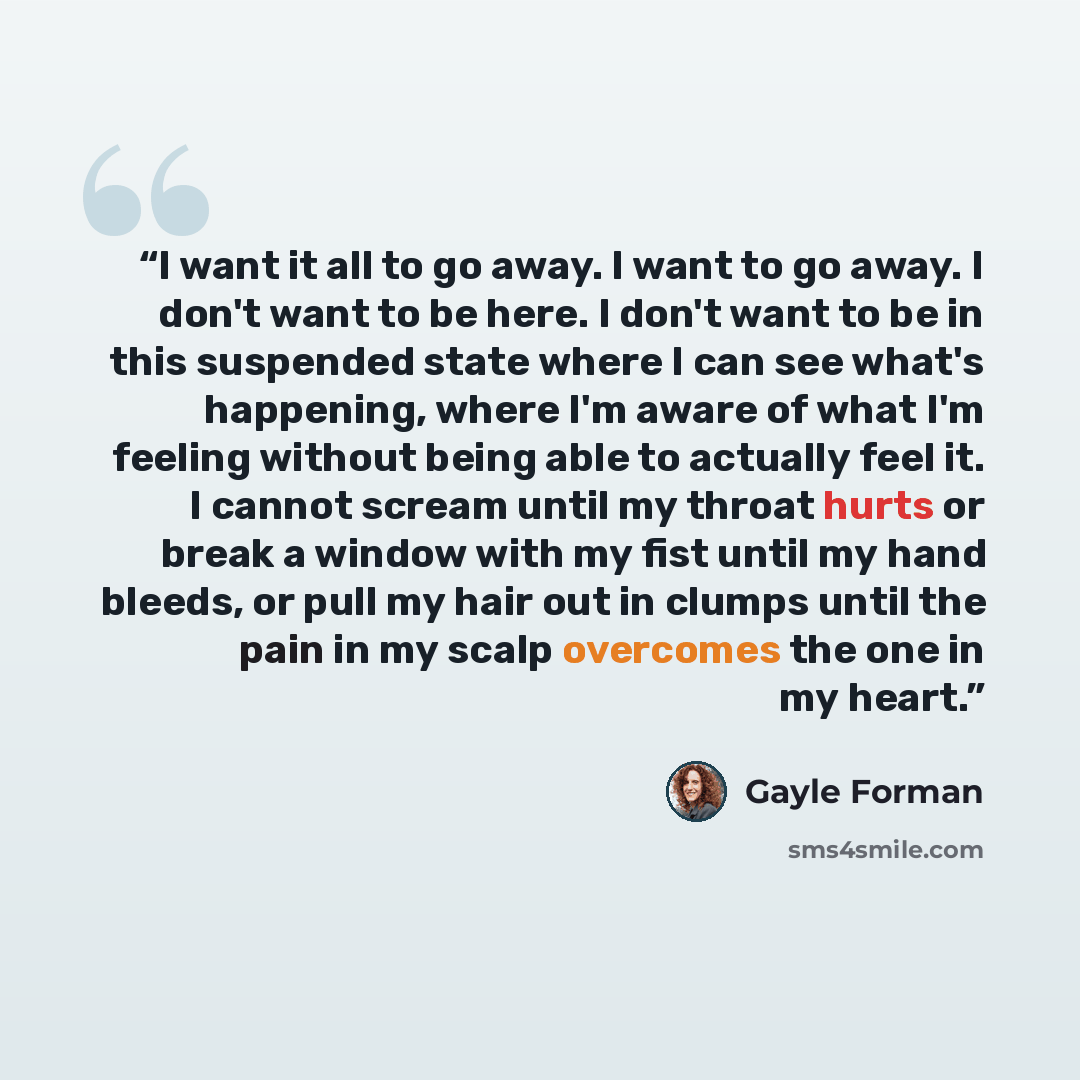 “I want it all to go away. I want to go away. I don't want to be here. I don't want to be in this suspended state where I can see what's happening, where I'm aware of what I'm feeling without being able to actually feel it. I cannot scream until my throat hurts or break a window with my fist until…” quote by Gayle Forman