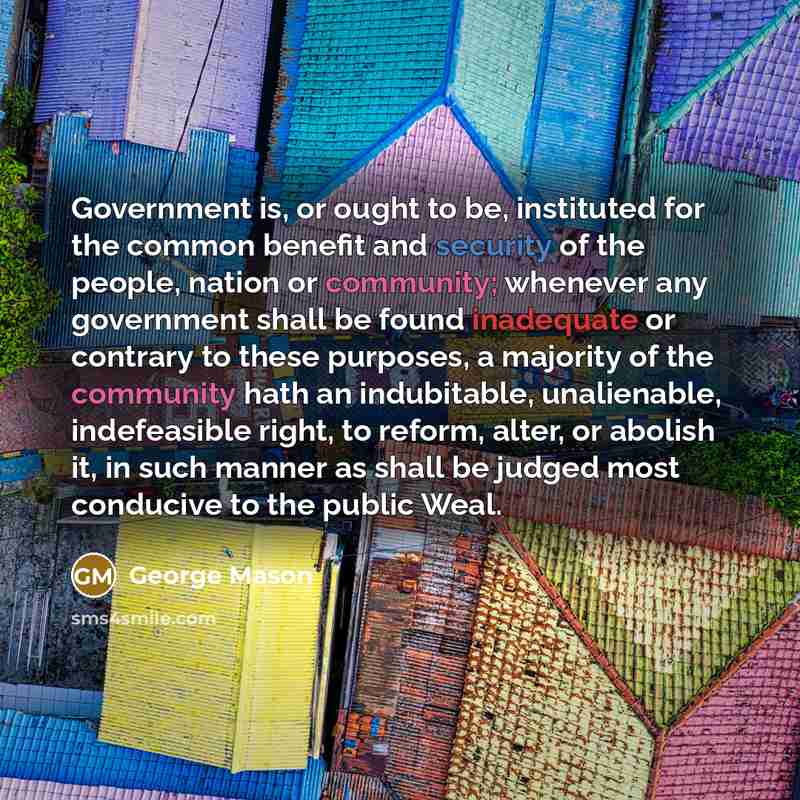“Government is, or ought to be, instituted for the common benefit and security of the people, nation or community; whenever any government shall be found inadequate or contrary to these purposes, a majority of the community hath an indubitable, unalienable, indefeasible right, to reform, alter, or…” quote by George Mason