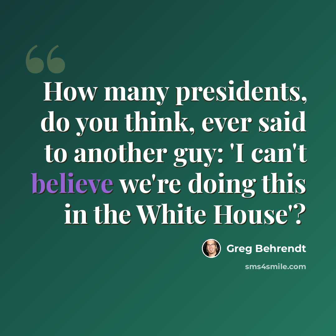“How many presidents, do you think, ever said to another guy: 'I can't believe we're doing this in the White House'?” quote by Greg Behrendt