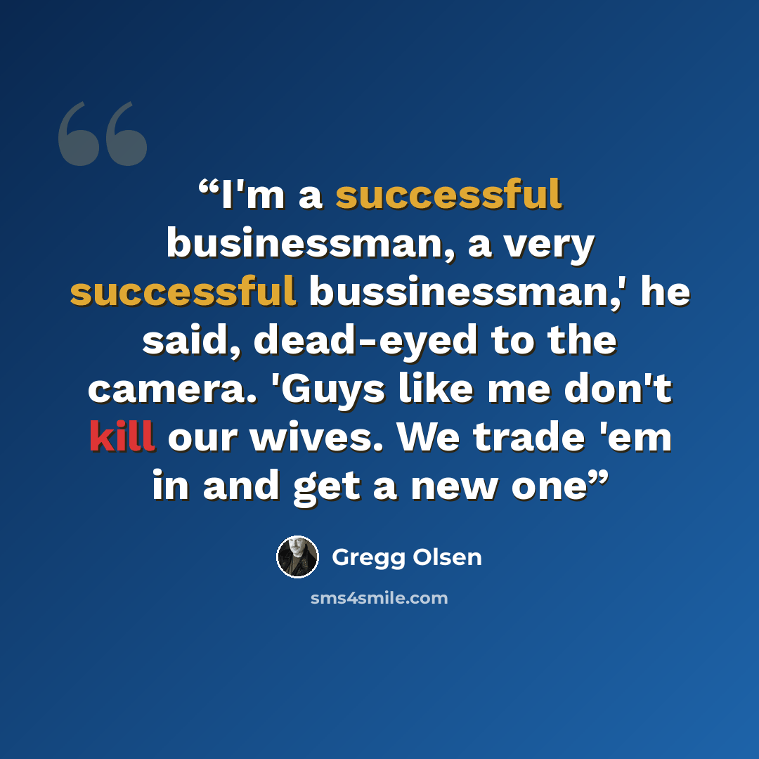 “I'm a successful businessman, a very successful bussinessman,' he said, dead-eyed to the camera. 'Guys like me don't kill our wives. We trade 'em in and get a new one” quote by Gregg Olsen