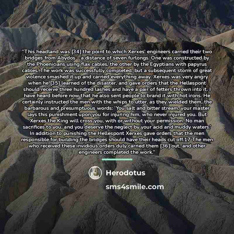 “This headland was [34] the point to which Xerxes’ engineers carried their two bridges from Abydos – a distance of seven furlongs. One was constructed by the Phoenicians using flax cables, the other by the Egyptians with papyrus cables. The work was successfully completed, but a subsequent storm of…” quote by Herodotus